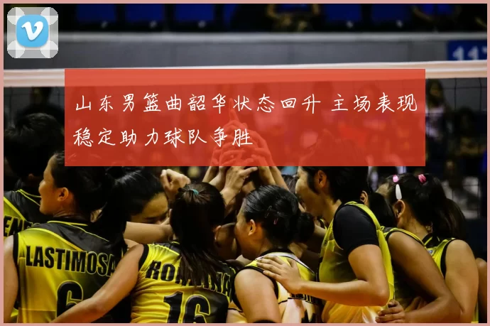 山东男篮曲韶华状态回升 主场表现稳定助力球队争胜