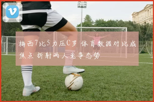 梅西7比5力压C罗 体育数据对比成焦点 折射两人竞争态势