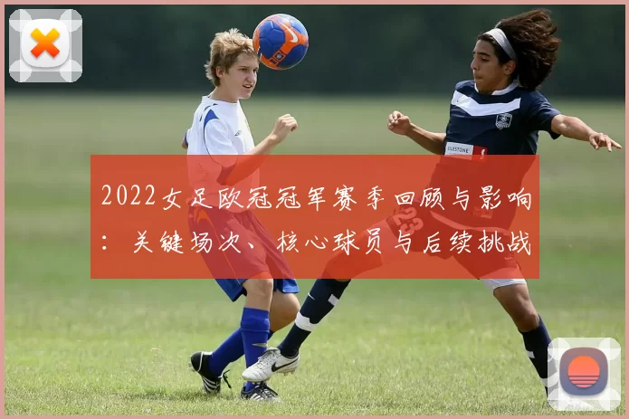 2022女足欧冠冠军赛季回顾与影响：关键场次、核心球员与后续挑战