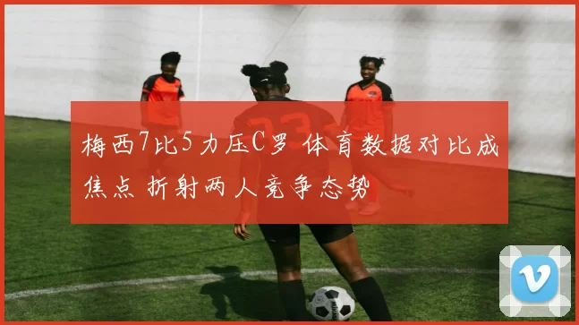 梅西7比5力压C罗 体育数据对比成焦点 折射两人竞争态势