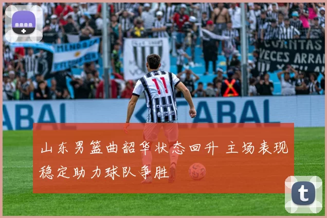 山东男篮曲韶华状态回升 主场表现稳定助力球队争胜