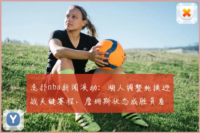 虎扑nba新闻滚动：湖人调整轮换迎战关键赛程，詹姆斯状态成胜负看点