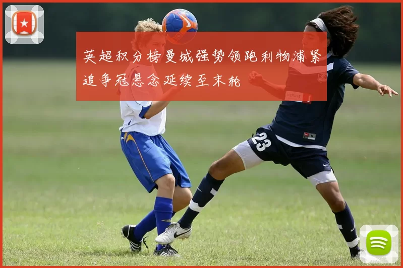 英超积分榜曼城强势领跑利物浦紧追争冠悬念延续至末轮