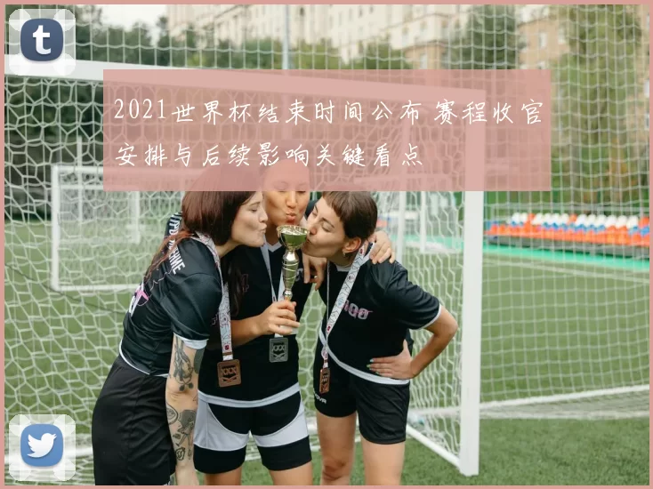 2021世界杯结束时间公布 赛程收官安排与后续影响关键看点
