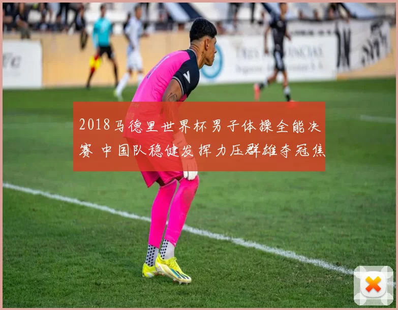 2018马德里世界杯男子体操全能决赛 中国队稳健发挥力压群雄夺冠焦点