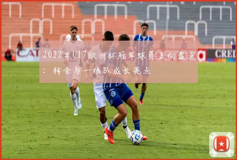 2022年U17欧洲杯冠军球员去向盘点：转会与一线队成长亮点