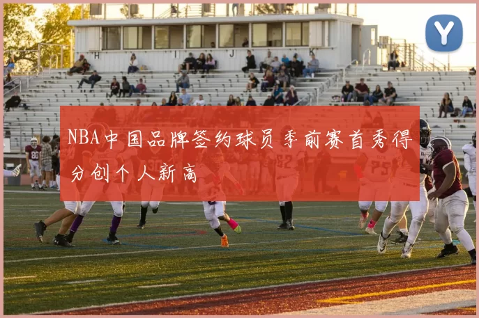 NBA中国品牌签约球员季前赛首秀得分创个人新高