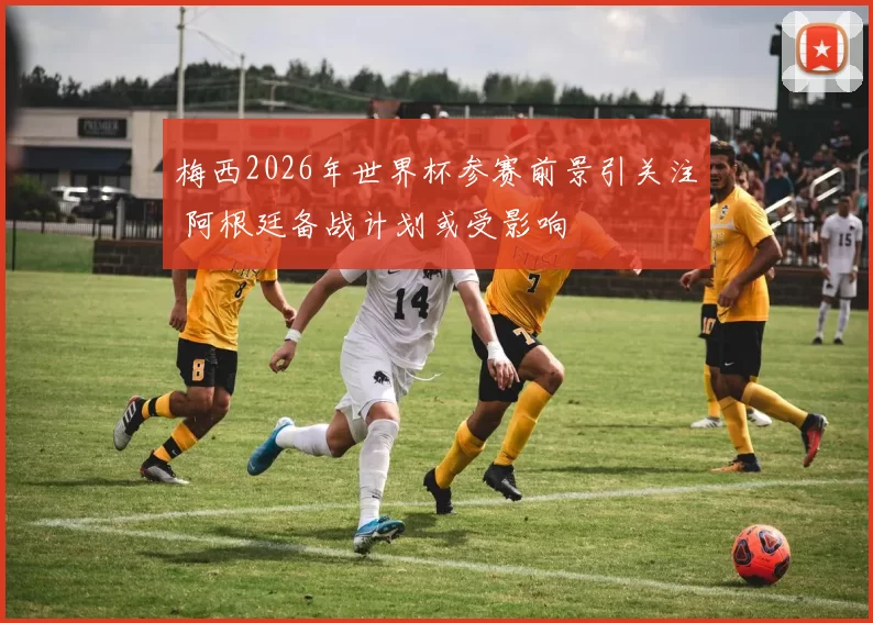 梅西2026年世界杯参赛前景引关注 阿根廷备战计划或受影响