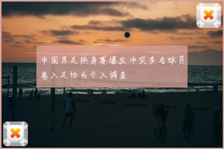 中国男足热身赛爆发冲突多名球员卷入足协或介入调查