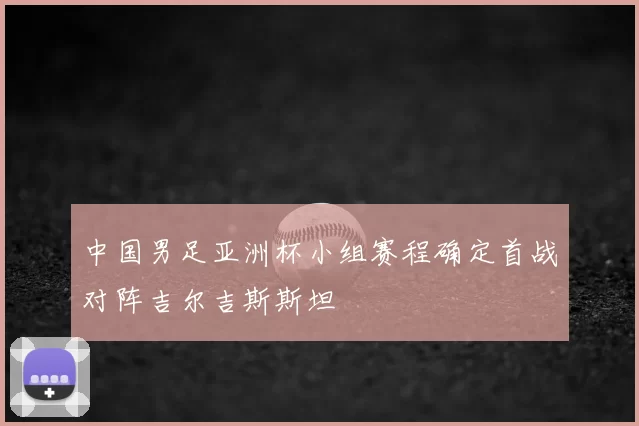 中国男足亚洲杯小组赛程确定首战对阵吉尔吉斯斯坦