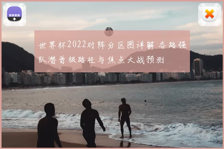 世界杯2022对阵分区图详解 各路强队潜晋级路径与焦点大战预测