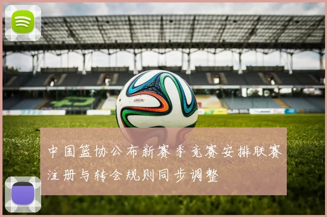 中国篮协公布新赛季竞赛安排联赛注册与转会规则同步调整