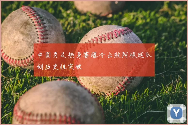 中国男足热身赛爆冷击败阿根廷队创历史性突破