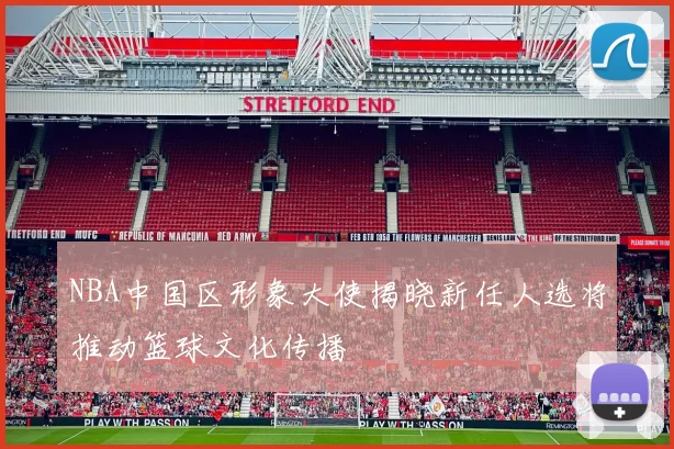 NBA中国区形象大使揭晓新任人选将推动篮球文化传播