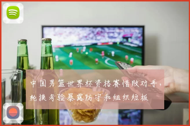 中国男篮世界杯资格赛惜败对手，轮换考验暴露防守和组织短板