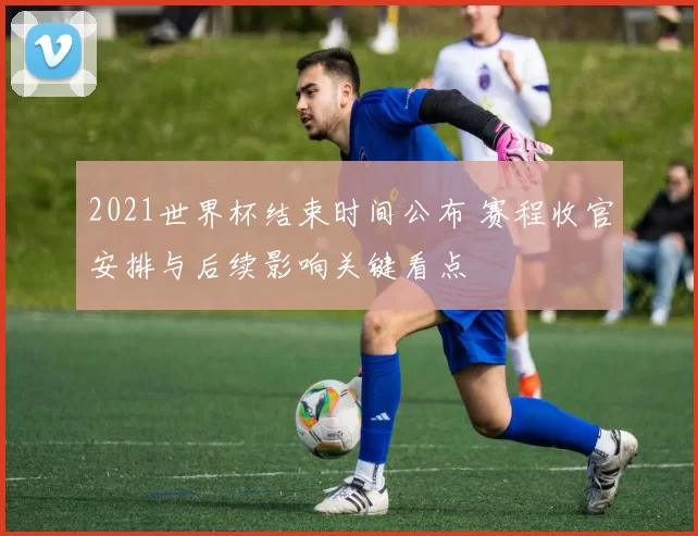 2021世界杯结束时间公布 赛程收官安排与后续影响关键看点