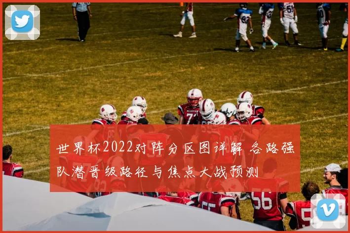 世界杯2022对阵分区图详解 各路强队潜晋级路径与焦点大战预测