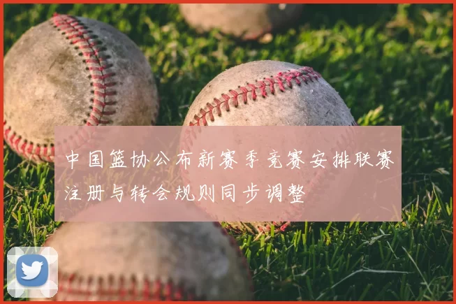 中国篮协公布新赛季竞赛安排联赛注册与转会规则同步调整