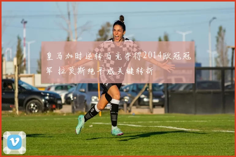 皇马加时逆转马竞夺得2014欧冠冠军 拉莫斯绝平成关键转折