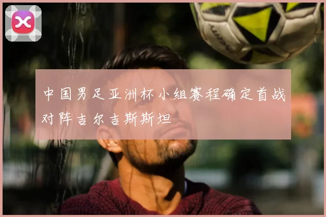 中国男足亚洲杯小组赛程确定首战对阵吉尔吉斯斯坦