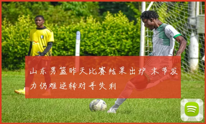 山东男篮昨天比赛结果出炉 末节发力仍难逆转对手失利