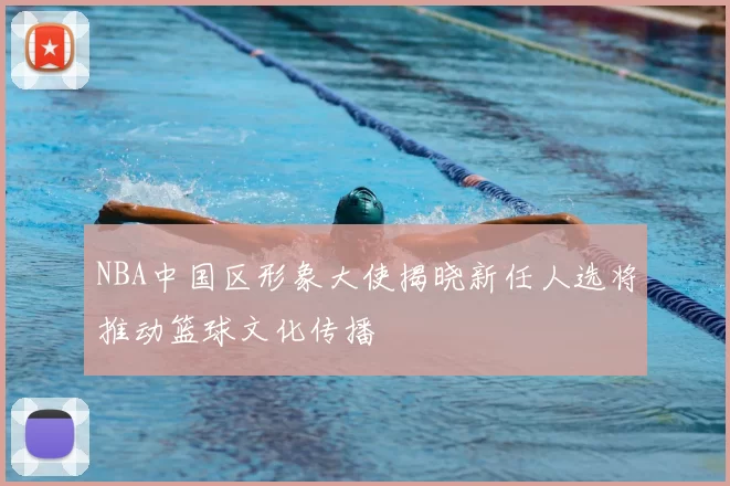 NBA中国区形象大使揭晓新任人选将推动篮球文化传播