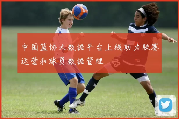 中国篮协大数据平台上线助力联赛运营和球员数据管理