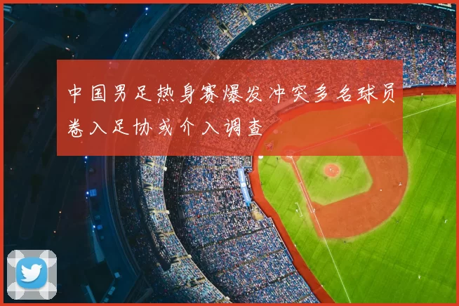 中国男足热身赛爆发冲突多名球员卷入足协或介入调查