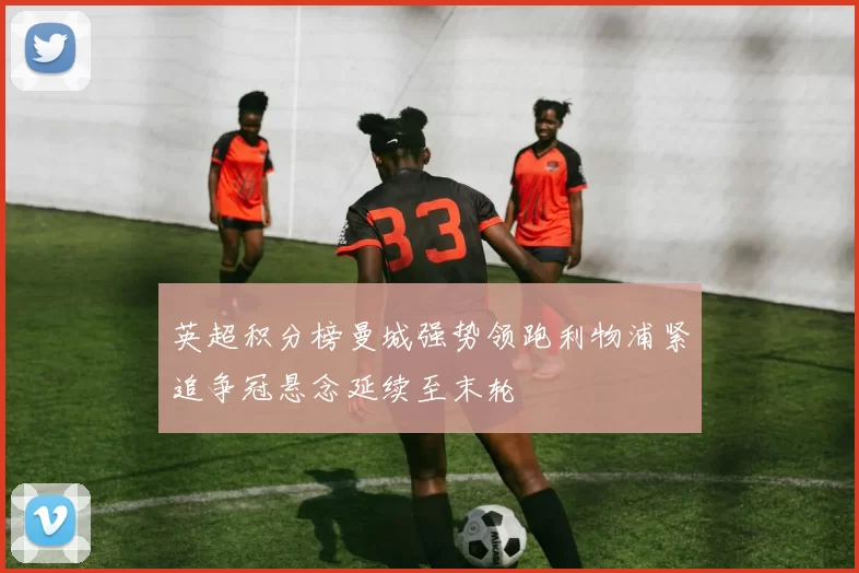 英超积分榜曼城强势领跑利物浦紧追争冠悬念延续至末轮