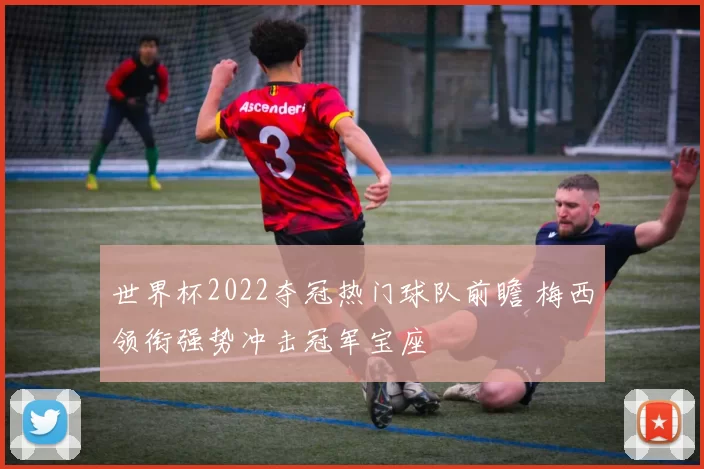 世界杯2022夺冠热门球队前瞻 梅西领衔强势冲击冠军宝座