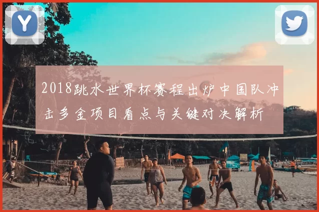 2018跳水世界杯赛程出炉中国队冲击多金项目看点与关键对决解析