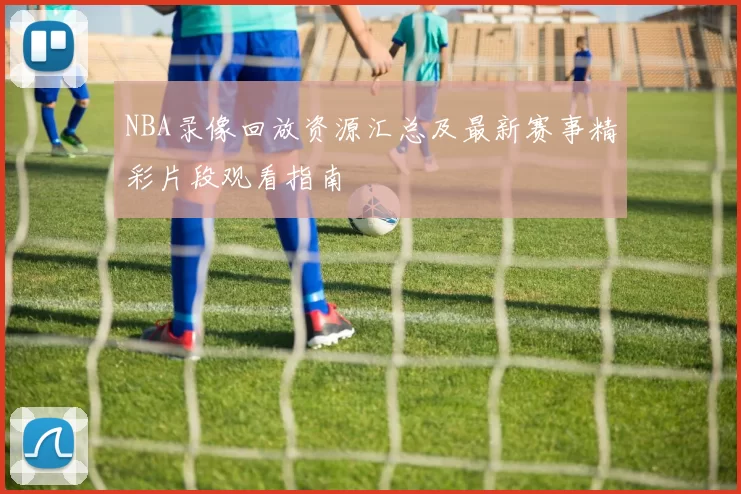 NBA录像回放资源汇总及最新赛事精彩片段观看指南