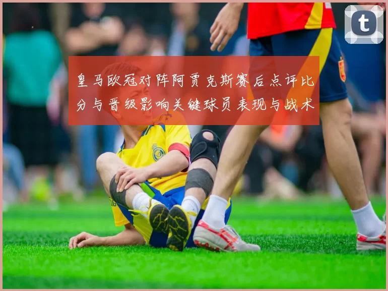 皇马欧冠对阵阿贾克斯赛后点评比分与晋级影响关键球员表现与战术解读
