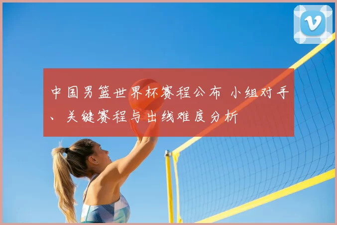 中国男篮世界杯赛程公布 小组对手、关键赛程与出线难度分析