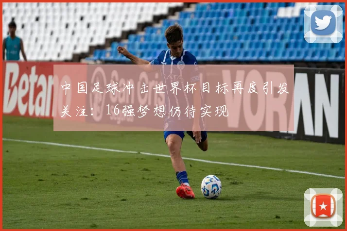 中国足球冲击世界杯目标再度引发关注:16强梦想仍待实现