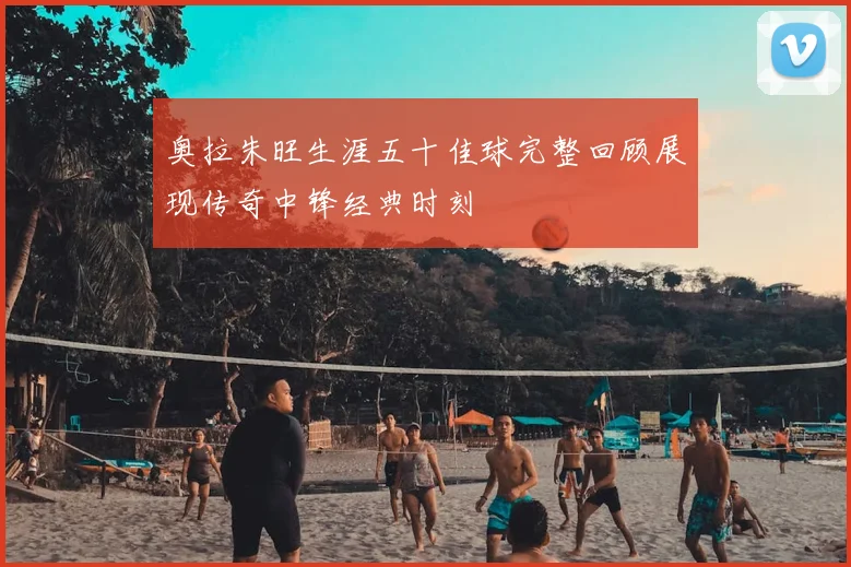 奥拉朱旺生涯五十佳球完整回顾展现传奇中锋经典时刻