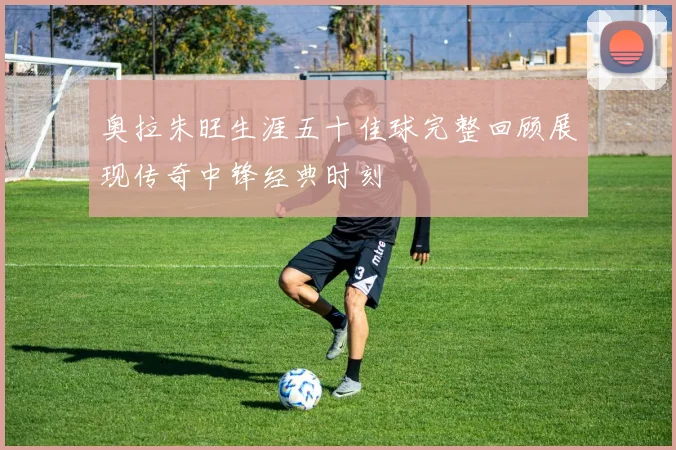 奥拉朱旺生涯五十佳球完整回顾展现传奇中锋经典时刻