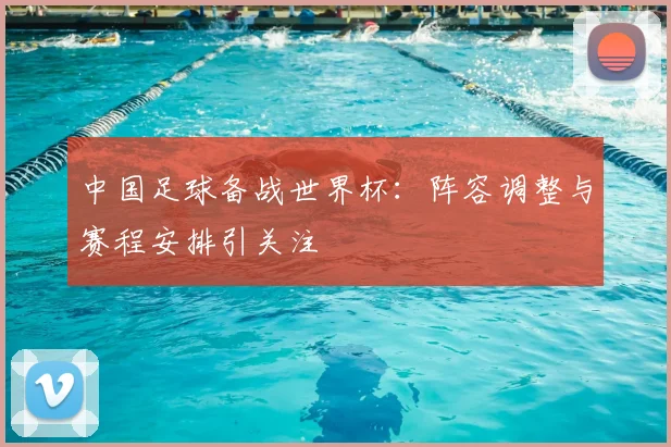 中国足球备战世界杯:阵容调整与赛程安排引关注