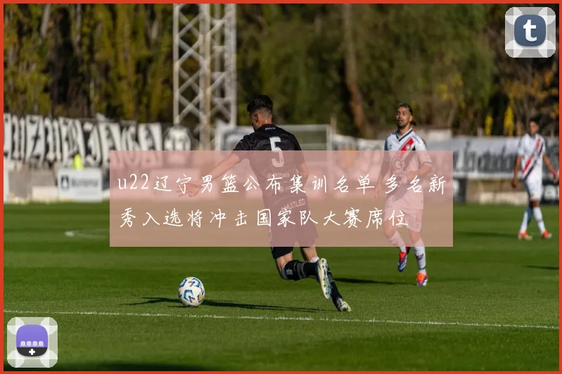 u22辽宁男篮公布集训名单 多名新秀入选将冲击国家队大赛席位