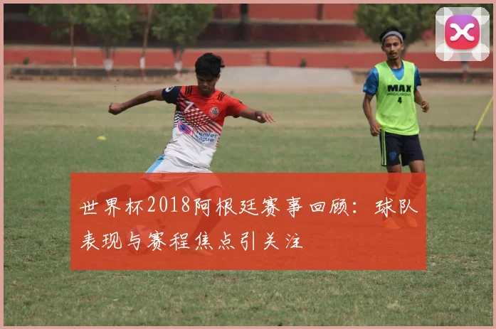 世界杯2018阿根廷赛事回顾:球队表现与赛程焦点引关注