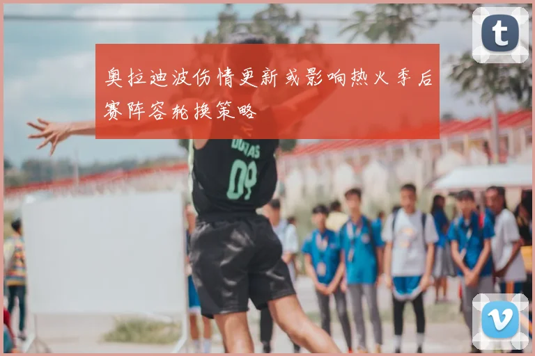 奥拉迪波伤情更新或影响热火季后赛阵容轮换策略