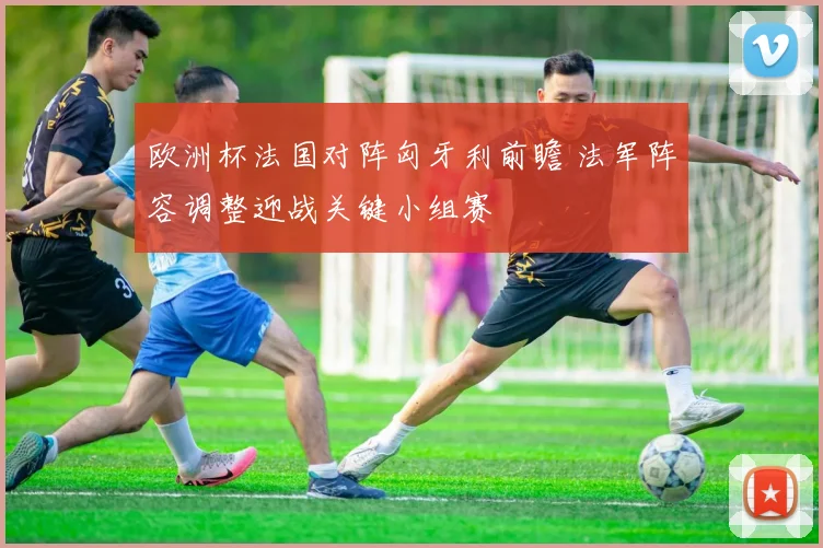 欧洲杯法国对阵匈牙利前瞻 法军阵容调整迎战关键小组赛