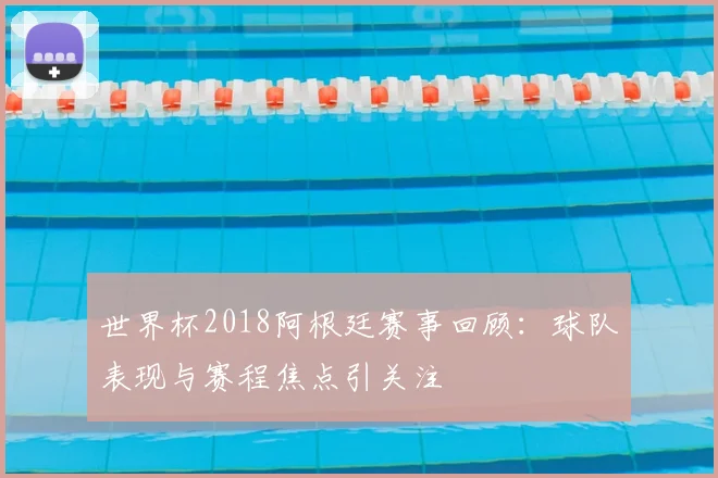世界杯2018阿根廷赛事回顾:球队表现与赛程焦点引关注